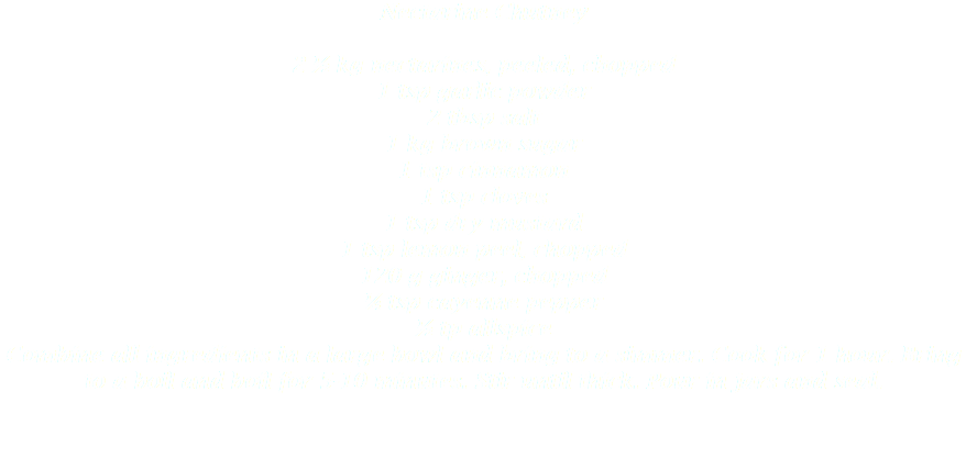 Nectarine Chutney 2 ½ kg nectarines, peeled, chopped
1 tsp garlic powder
2 tbsp salt
1 kg brown sugar
1 tsp cinnamon
1 tsp cloves
1 tsp dry mustard
1 tsp lemon peel, chopped
120 g ginger, chopped
¼ tsp cayenne pepper
½ tp allspice
Combine all ingredients in a large bowl and bring to a simmer. Cook for 1 hour. Bring to a boil and boil for 5-10 minutes. Stir until thick. Pour in jars and seal. 